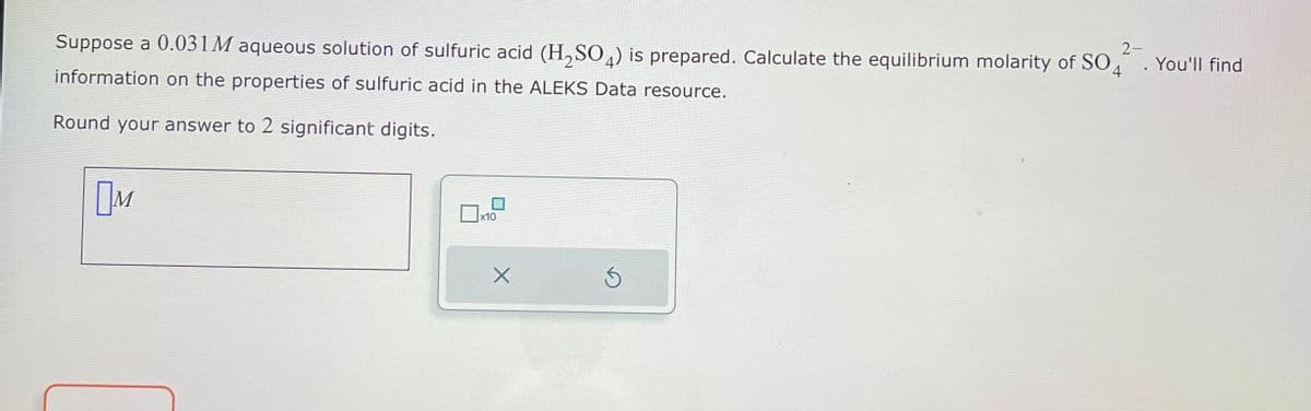 2-
Suppose a 0.031M aqueous solution of sulfuric acid (H2SO4) is prepared. Calculate the equilibrium molarity of SO4 . You'll find
information on the properties of sulfuric acid in the ALEKS Data resource.
Round your answer to 2 significant digits.
Пи
x10