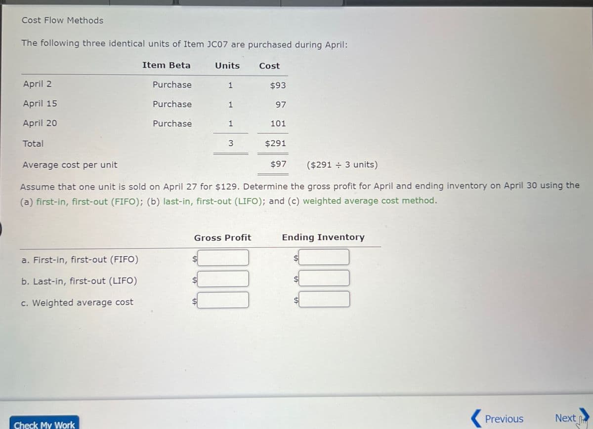 Cost Flow Methods
The following three identical units of Item JC07 are purchased during April:
April 2
April 15
April 20
Total
Average cost per unit
Item Beta
Units
Cost
Purchase
1
$93
Purchase
1
97
Purchase
1
101
3
$291
$97
($291 ÷ 3 units)
Assume that one unit is sold on April 27 for $129. Determine the gross profit for April and ending inventory on April 30 using the
(a) first-in, first-out (FIFO); (b) last-in, first-out (LIFO); and (c) weighted average cost method.
a. First-in, first-out (FIFO).
b. Last-in, first-out (LIFO)
c. Weighted average cost
Check My Work
Gross Profit
A
LA
Ending Inventory
☐ ☐ ☐
A
A
SA
Previous
Next