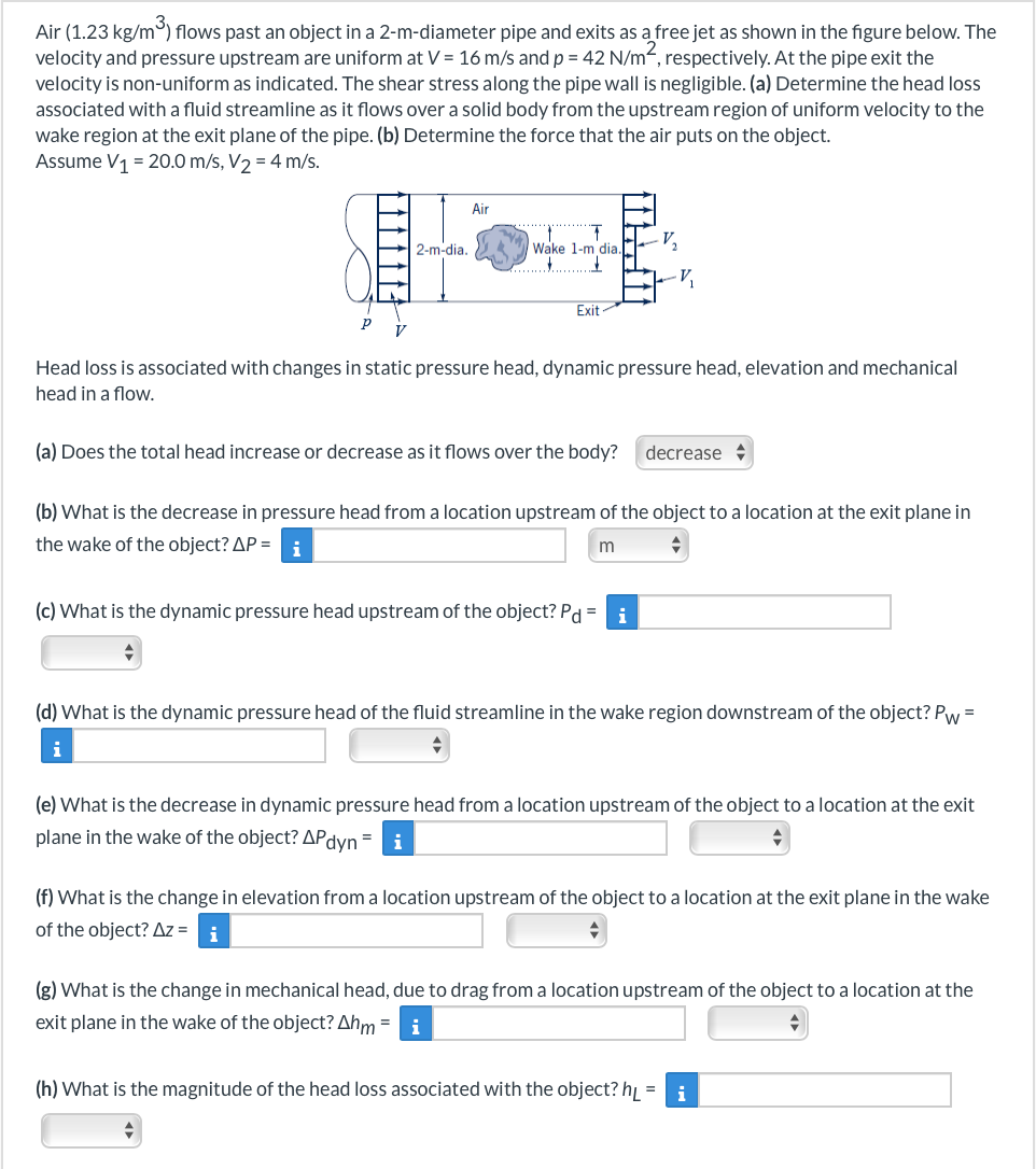Air (1.23 kg/m³) flows past an object in a 2-m-diameter pipe and exits as a free jet as shown in the figure below. The
velocity and pressure upstream are uniform at V = 16 m/s and p = 42 N/m², respectively. At the pipe exit the
velocity is non-uniform as indicated. The shear stress along the pipe wall is negligible. (a) Determine the head loss
associated with a fluid streamline as it flows over a solid body from the upstream region of uniform velocity to the
wake region at the exit plane of the pipe. (b) Determine the force that the air puts on the object.
Assume V₁ = 20.0 m/s, V₂ = 4 m/s.
P
^^^^^^-
V
2-m-dia.
Air
Wake 1-m dia.
...
Exit
=
V₂
Head loss is associated with changes in static pressure head, dynamic pressure head, elevation and mechanical
head in a flow.
V₁
(a) Does the total head increase or decrease as it flows over the body? decrease
(c) What is the dynamic pressure head upstream of the object? Pd = i
(b) What is the decrease in pressure head from a location upstream of the object to a location at the exit plane in
the wake of the object? AP = i
m
(d) What is the dynamic pressure head of the fluid streamline in the wake region downstream of the object? Pw=
i
(e) What is the decrease in dynamic pressure head from a location upstream of the object to a location at the exit
plane in the wake of the object? APd
dyn i
(f) What is the change in elevation from a location upstream of the object to a location at the exit plane in the wake
of the object? Az =
i
(g) What is the change in mechanical head, due to drag from a location upstream of the object to a location at the
exit plane in the wake of the object? Ahm i
(h) What is the magnitude of the head loss associated with the object? h₁ = i
