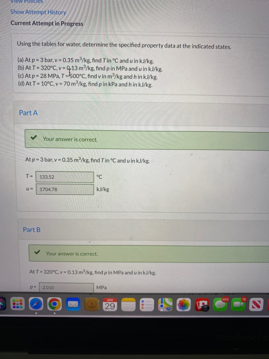 view Policies
Show Attempt History
Current Attempt in Progress
Using the tables for water, determine the specified property data at the indicated states.
(a) At p = 3 bar, v = 0.35 m³/kg, find T in °C and u in kJ/kg.
(b) At T = 320°C, v = 13 m³/kg, find p in MPa and u in kJ/kg.
(c) At p = 28 MPa, T=500°C, find v in m³/kg and h in kJ/kg.
(d) At T = 10°C, v = 70 m³/kg, find p in kPa and h in kJ/kg.
Part A
Your answer is correct.
At p=3 bar, v=0.35 m³/kg, find T in °C and u in kJ/kg.
T = 133.52
°℃
u= 1704.78
kJ/kg
Part B
Your answer is correct.
At T = 320°C, v = 0.13 m³/kg, find p in MPa and u in kJ/kg.
p=
2.010
MPa
●
APR
29
453