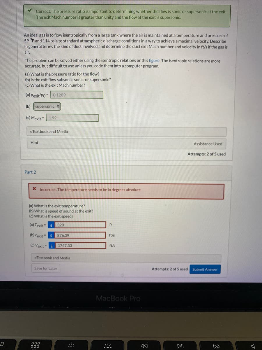 0
✓
Correct. The pressure ratio is important to determining whether the flow is sonic or supersonic at the exit.
The exit Mach number is greater than unity and the flow at the exit is supersonic.
An ideal gas is to flow isentropically from a large tank where the air is maintained at a temperature and pressure of
59 °F and 114 psia to standard atmospheric discharge conditions in a way to achieve a maximal velocity. Describe
in general terms the kind of duct involved and determine the duct exit Mach number and velocity in ft/s if the gas is
air.
The problem can be solved either using the isentropic relations or this figure. The isentropic relations are more
accurate, but difficult to use unless you code them into a computer program.
(a) What is the pressure ratio for the flow?
(b) Is the exit flow subsonic, sonic, or supersonic?
(c) What is the exit Mach number?
(a) Pexit/PO
0.1289
(b) supersonic
(c) Mexit 1.99
eTextbook and Media
Hint
Part 2
=
* Incorrect. The temperature needs to be in degrees absolute.
(a) What is the exit temperature?
(b) What is speed of sound at the exit?
(c) What is the exit speed?
(a) Texit i 320
(b) Cexit
(c) Vexit i 1747.33
=
000
000
876.09
eTextbook and Media
Save for Later
R
ft/s
ft/s
MacBook Pro
*
8.
ㅎ
Assistance Used
Attempts: 2 of 5 used Submit Answer
DII
Attempts: 2 of 5 used
4