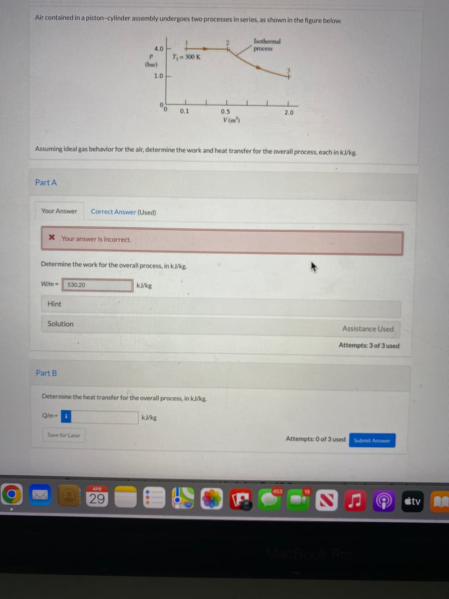 O
Air contained in a piston-cylinder assembly undergoes two processes in series, as shown in the figure below.
Isothermal
4.0
process
T₁ = 300 K
1
L
0
0.1
2.0
V(m¹)
Assuming ideal gas behavior for the air, determine the work and heat transfer for the overall process, each in kJ/kg.
Part A
Your Answer Correct Answer (Used)
* Your answer is incorrect.
Determine the work for the overall process, in kJ/kg.
W/m =
530.20
kJ/kg
Part B
Determine the heat transfer for the overall process, in kJ/kg.
Q/m- i
kJ/kg
Hint
Solution
Save for Later
APR
29
P
(bar)
1.0
1
1
0.5
Assistance Used
Attempts: 3 of 3 used
Submit Answer
Attempts: 0 of 3 used
453
MacBook Pro
tv