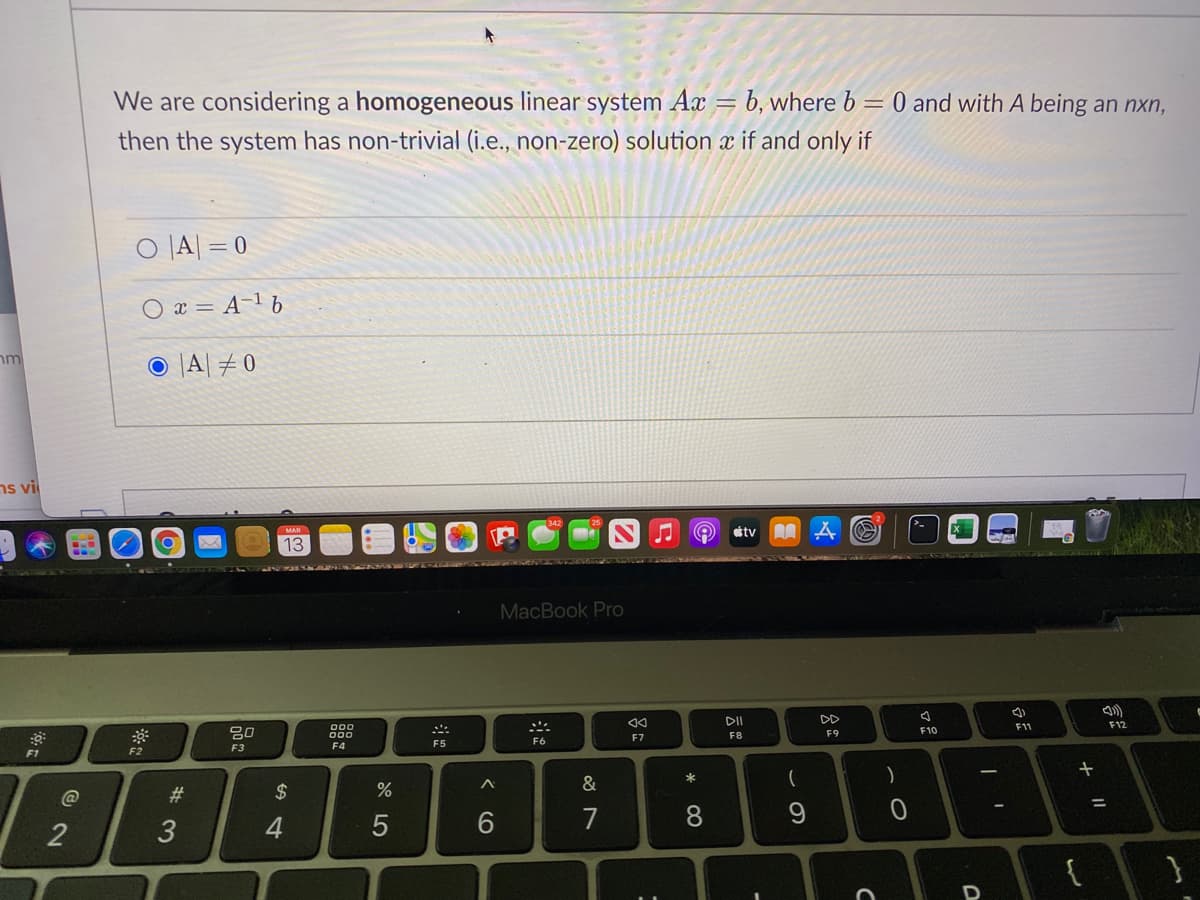 We are considering a homogeneous linear system Ax
b, where b = 0 and with A being an nxn,
then the system has non-trivial (i.e., non-zero) solution x if and only if
O |A| = 0
O x = A-1 6
O |A| #0
nm
ns vil
tv
MAR
13
IN A s AM
MacBook Pro
DD
F11
F12
80
F10
000
F7
F8
F9
F5
F6
F3
F4
F1
&
23
$4
%3D
3
4
6.
7
8
