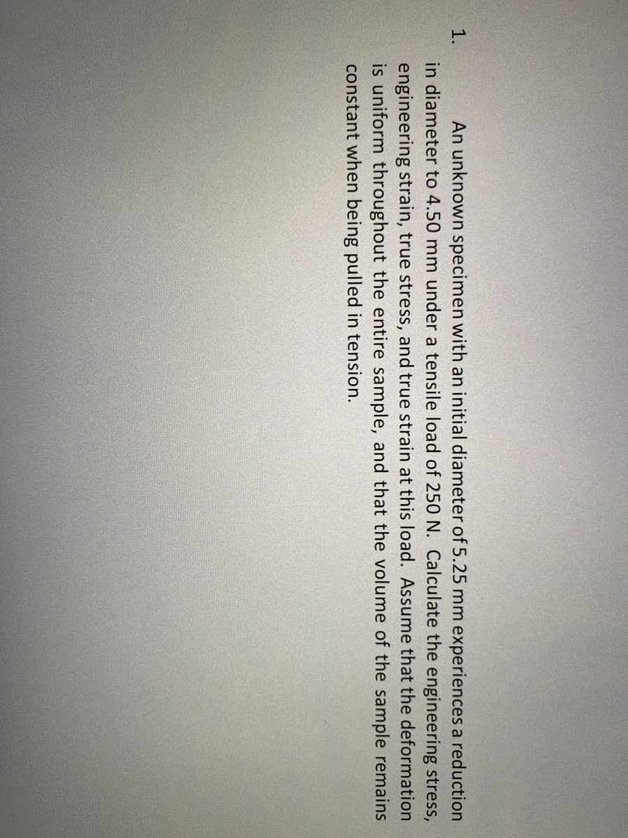 An unknown specimen with an initial diameter of 5.25 mm experiences a reduction
in diameter to 4.50 mm under a tensile load of 250 N. Calculate the engineering stress,
1.
engineering strain, true stress, and true strain at this load. Assume that the deformation
is uniform throughout the entire sample, and that the volume of the sample remains
constant when being pulled in tension.
