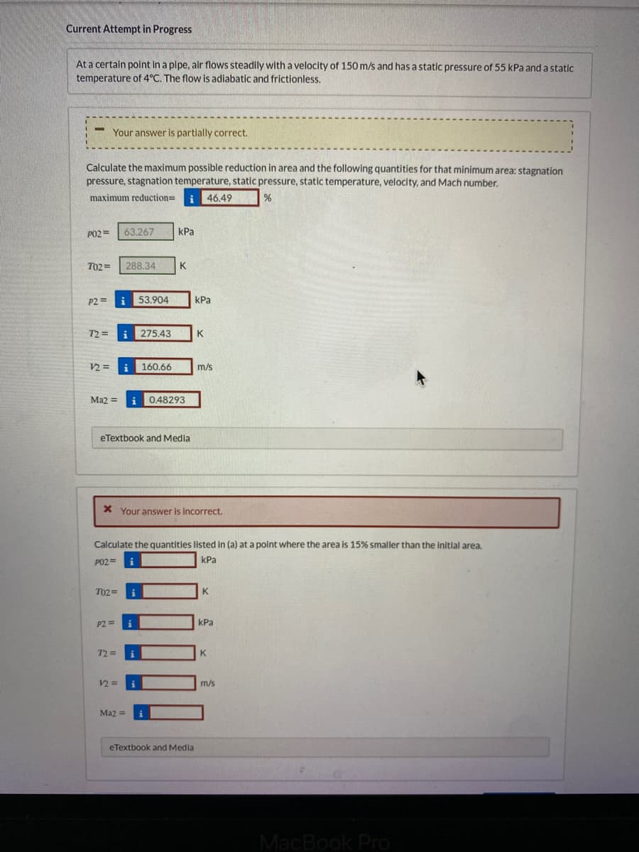 Current Attempt in Progress
At a certain point in a pipe, air flows steadily with a velocity of 150 m/s and has a static pressure of 55 kPa and a static
temperature of 4°C. The flow is adiabatic and frictionless.
-
Calculate the maximum possible reduction in area and the following quantities for that minimum area: stagnation
pressure, stagnation temperature, static pressure, static temperature, velocity, and Mach number.
maximum reduction= i 46.49
%
Your answer is partially correct.
PO2= 63.267
702= 288.34
P2 i 53.904
72=
12=
Ma2 =
702=
P2=
eTextbook and Media
72=
kPa
160.66
12=
K
Ma2 =
275.43 K
x Your answer is incorrect.
0.48293
Calculate the quantities listed in (a) at a point where the area is 15% smaller than the initial area.
PO2=
kPa
kPa
m/s
eTextbook and Media
K
kPa
K
m/s
MacBook Pro