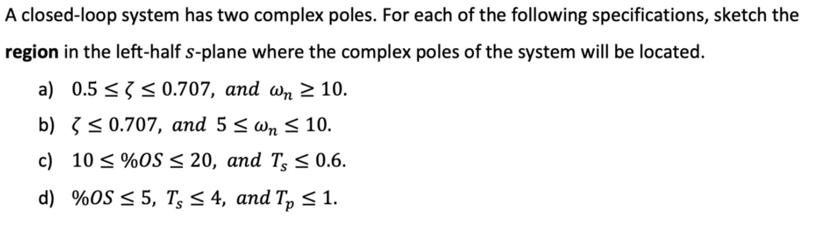 A closed-loop system has two complex poles. For each of the following specifications, sketch the
region in the left-half s-plane where the complex poles of the system will be located.
a) 0.5 ≤ ≤ 0.707, and wn ≥ 10.
b)
≤ 0.707, and 5 ≤wn ≤ 10.
c) 10 ≤ %OS ≤ 20, and T, ≤ 0.6.
d) %OS ≤5, T ≤ 4, and Tp ≤ 1.