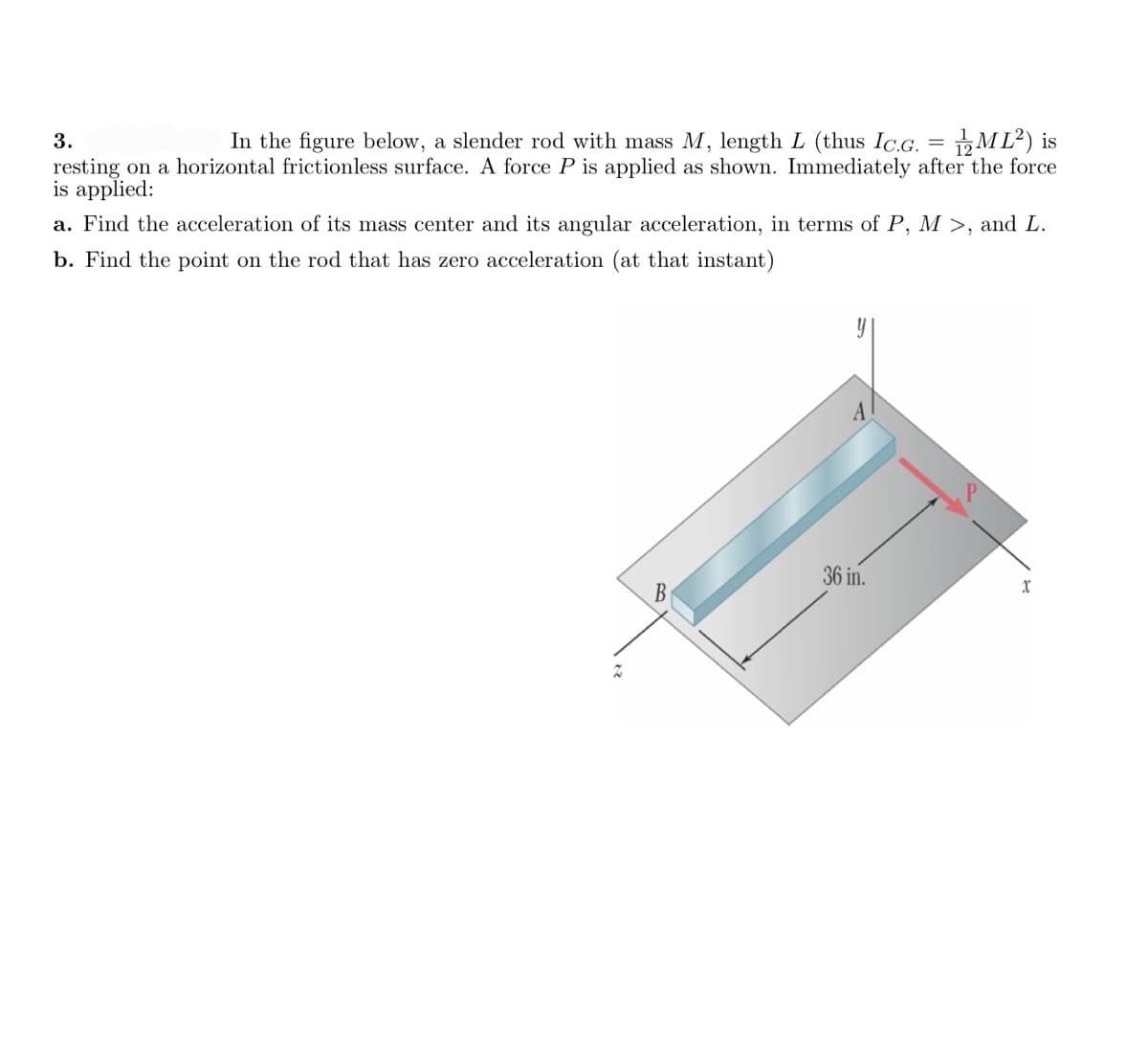 3.
In the figure below, a slender rod with mass M, length L (thus Ic.G. = M L²) is
resting on a horizontal frictionless surface. A force P is applied as shown. Immediately after the force
is applied:
a. Find the acceleration of its mass center and its angular acceleration, in terms of P, M >, and L.
b. Find the point on the rod that has zero acceleration (at that instant)
36 in.
B
xr
