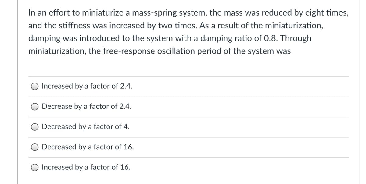 In an effort to miniaturize a mass-spring system, the mass was reduced by eight times,
and the stiffness was increased by two times. As a result of the miniaturization,
damping was introduced to the system with a damping ratio of 0.8. Through
miniaturization, the free-response oscillation period of the system was
Increased by a factor of 2.4.
Decrease by a factor of 2.4.
Decreased by a factor of 4.
Decreased by a factor of 16.
O Increased by a factor of 16.
