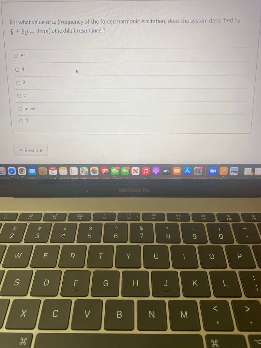 For what value of w (frequency of the forced harmonic excitation) does the system described by
ÿ + 9y = 4cos(wt)exhibit resonance ?
O 81
O 4
O 3
O never
0 9
« Previous
tv
MacBook Pro
DII
DD
F1
F2
F3
F4
F5
F7
F8
F9
F11
F10
@
$
%
&
2
3
4
7
8
W
E
R
Y
D
F
H
J
K
C
V
M
. .-
V
* 00
