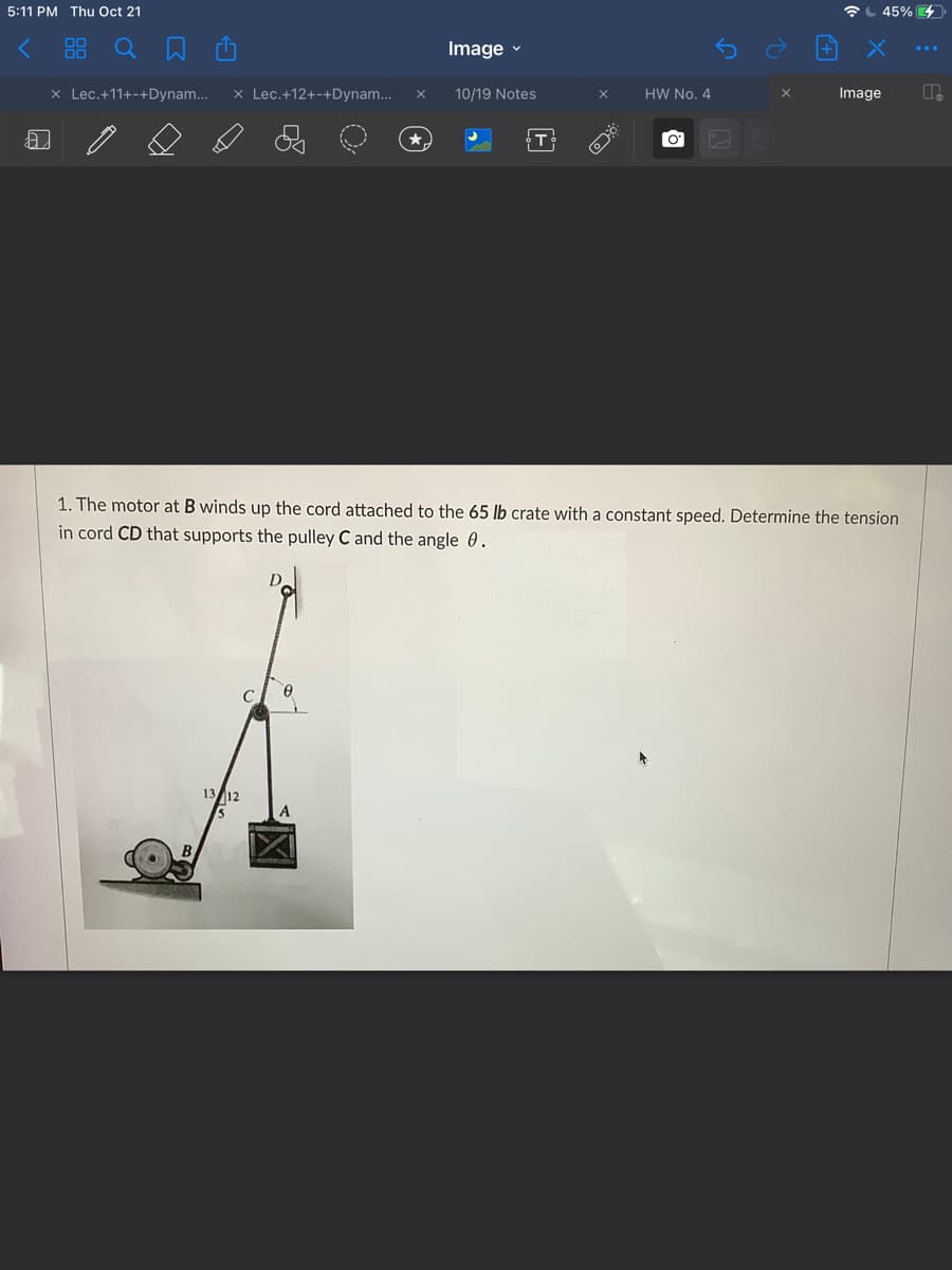 5:11 PM Thu Oct 21
L 45% 4
Image -
x Lec.+11+-+Dynam..
x Lec.+12+-+Dynam..
10/19 Notes
HW No. 4
Image
1. The motor at B winds up the cord attached to the 65 lb crate with a constant speed. Determine the tension
in cord CD that supports the pulley C and the angle 0.
C
13 12
