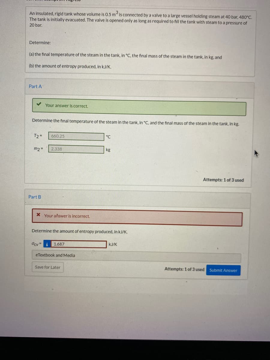 ### Thermodynamics Problem

**Problem Description:**
An insulated, rigid tank whose volume is 0.5 m³ is connected by a valve to a large vessel holding steam at 40 bar, 480°C. The tank is initially evacuated. The valve is opened only as long as required to fill the tank with steam to a pressure of 20 bar.

#### Determine:
(a) The final temperature of the steam in the tank, in °C, the final mass of the steam in the tank, in kg.

(b) The amount of entropy produced, in kJ/K.

---

### Part A

**Your answer is correct.**

Determine the final temperature of the steam in the tank, in °C, and the final mass of the steam in the tank, in kg.

- \( T_2 \) = 660.25 °C
- \( m_2 \) = 2.338 kg

---

### Part B

**Your answer is incorrect.**

Determine the amount of entropy produced, in kJ/K.

\[ \sigma_{\Delta V} = 1.687 \text{ kJ/K} \]

---

**Submission Details:**
- **Attempts Used:** 1 of 3

**Action Options:**
- Save for Later
- Submit Answer

This problem requires understanding of thermodynamic principles, especially related to insulated systems, pressure changes, and entropy calculations.