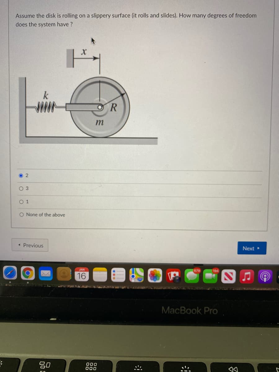 Assume the disk is rolling on a slippery surface (it rolls and slides). How many degrees of freedom
does the system have ?
k
ww
O 2
O 3
O 1
O None of the above
• Previous
Next
JAN
16
6NTANNAZ
MacBook Pro
:-
吕0
000
000
