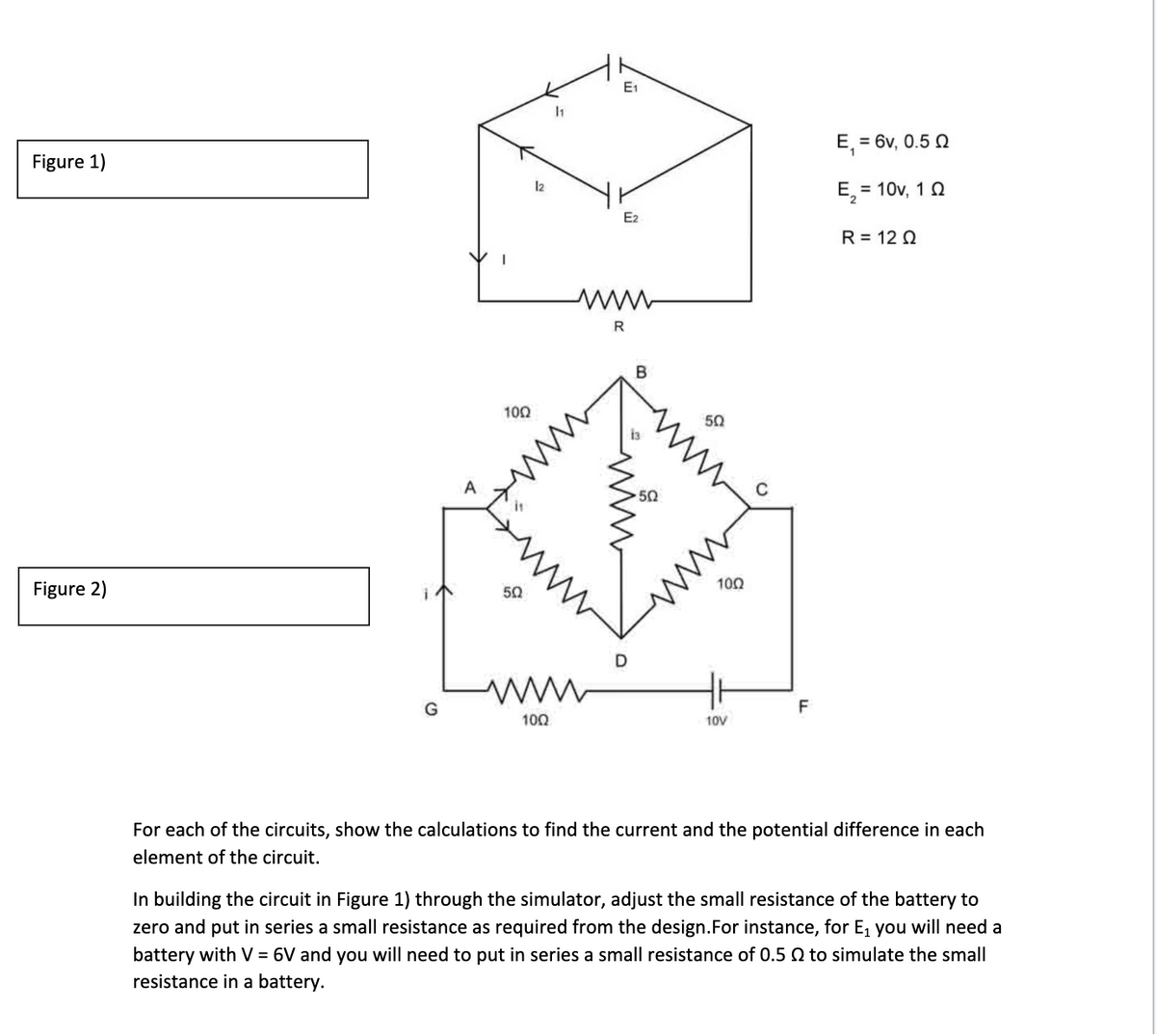 E1
E, = 6v, 0.5 Q
Figure 1)
l2
E, = 10v, 10
E2
R = 12 Q
R
В
100
50
A
50
100
Figure 2)
50
D
G
F
100
10V
For each of the circuits, show the calculations to find the current and the potential difference in each
element of the circuit.
In building the circuit in Figure 1) through the simulator, adjust the small resistance of the battery to
zero and put in series a small resistance as required from the design.For instance, for E, you will need a
battery with V = 6V and you will need to put in series a small resistance of 0.5 Q to simulate the small
resistance in a battery.
