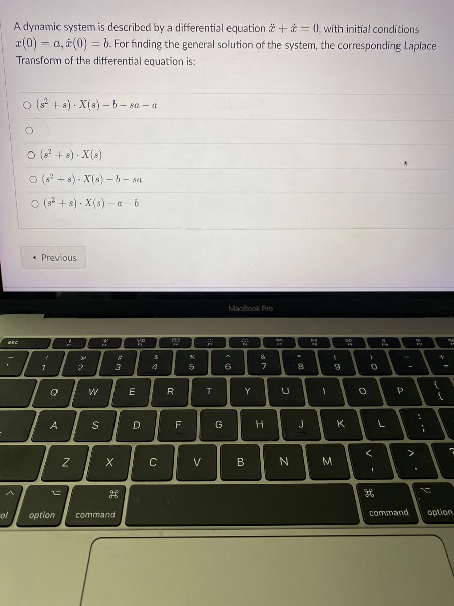 A dynamic system is described by a differential equation ä + i = 0, with initial conditions
x(0) = a, à(0) = b. For finding the general solution of the system, the corresponding Laplace
Transform of the differential equation is:
O (s? + s) · X(s) – b- sa - a
O (s? + s) · X(s)
O (s? + s) · X(s) – b – sa
O (s? + s) · X(s) – a – b
« Previous
MacBook Pro
DO
esc
F3
23
$
%
&
1
2
3
4
7
8
Q
E
T
Y
A
D
F
G
K
C
V
M
col
option
command
command
option
.. .-
V -
