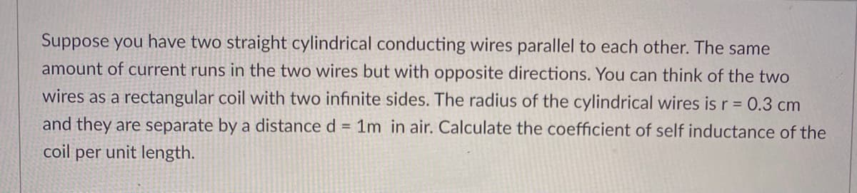 Suppose you have two straight cylindrical conducting wires parallel to each other. The same
amount of current runs in the two wires but with opposite directions. You can think of the two
wires as a rectangular coil with two infinite sides. The radius of the cylindrical wires is r = 0.3 cm
and they are separate by a distance d = 1m in air. Calculate the coefficient of self inductance of the
coil per unit length.
