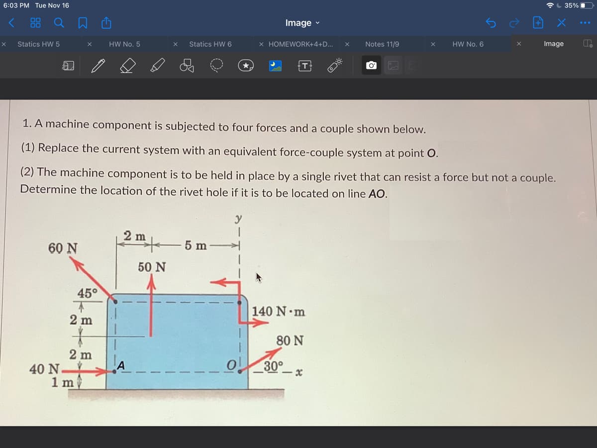 6:03 PM Tue Nov 16
35% O
Image v
Statics HW 5
HW No. 5
Statics HW 6
× HOMEWORK+4+D...
Notes 11/9
HW No. 6
Image
1. A machine component is subjected to four forces and a couple shown below.
(1) Replace the current system with an equivalent force-couple system at point O.
(2) The machine component is to be held in place by a single rivet that can resist a force but not a couple.
Determine the location of the rivet hole if it is to be located on line AO.
y
2 m
60 N
5 m
50 N
45°
140 N m
2 m
80 N
2 m
40 N
1 m
30°
- x
