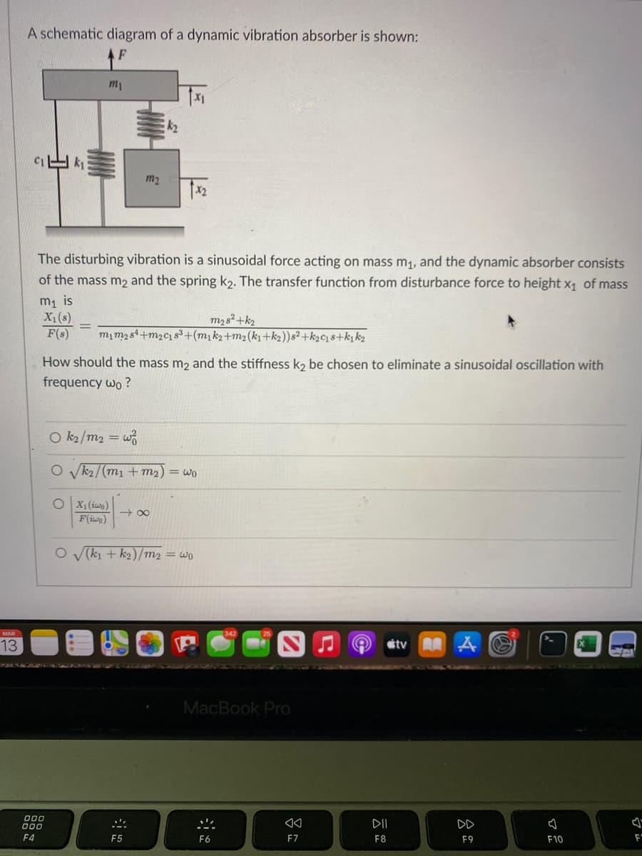 A schematic diagram of a dynamic vibration absorber is shown:
m1
m2
The disturbing vibration is a sinusoidal force acting on mass m1, and the dynamic absorber consists
of the mass m2 and the spring k2. The transfer function from disturbance force to height x1 of mass
m1 is
X1(s)
F(s)
m2s²+k2
mim2st+m2c1s3+(m1k2+m2(k1+k2))s² +k2c18+k, k2
How should the mass m2 and the stiffness k, be chosen to eliminate a sinusoidal oscillation with
frequency wo ?
O k2 /m2 = w
O vk2/(m1 + m2) = wo
O X1 (iwo)
F(iwo)
+ 00
O V(kı + k2)/m2 = wo
MAR
13
etv A A
MacBook Pro
000
DII
DD
F4
F5
F6
F7
F8
F9
F10
