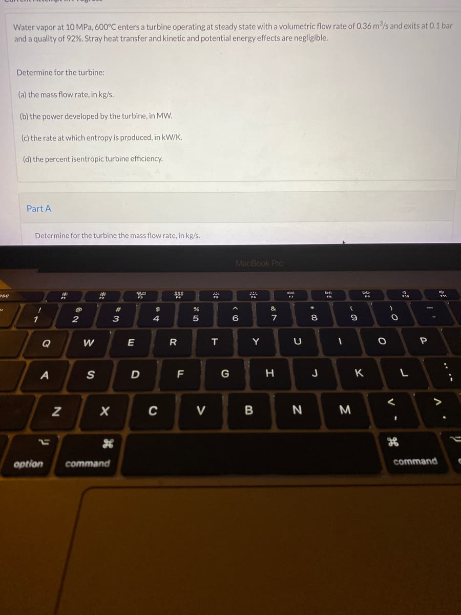 **Thermodynamics Problem - Turbine Performance Analysis**

**Problem Statement:**

Water vapor at 10 MPa, 600°C enters a turbine operating at steady-state with a volumetric flow rate of 0.36 m³/s and exits at 0.1 bar and a quality of 92%. Stray heat transfer and kinetic and potential energy effects are negligible.

Determine for the turbine:
1. (a) the mass flow rate, in kg/s.
2. (b) the power developed by the turbine, in MW.
3. (c) the rate at which entropy is produced, in kW/K.
4. (d) the percent isentropic turbine efficiency.

**Part A:**

Determine for the turbine the mass flow rate, in kg/s.

---

This problem helps in understanding the behavior of steam turbines under varying conditions and is crucial for applications in power generation and mechanical engineering. 

Students will learn how to apply the principles of thermodynamics to real-world engineering problems, facilitating a deeper understanding of mass flow rates, power development, entropy production, and turbine efficiency. 

---

For further exploration and interactive learning, students are encouraged to refer to the provided diagrams and graphs that will help in visualizing the process and understanding the energy transformations occurring within the turbine.
