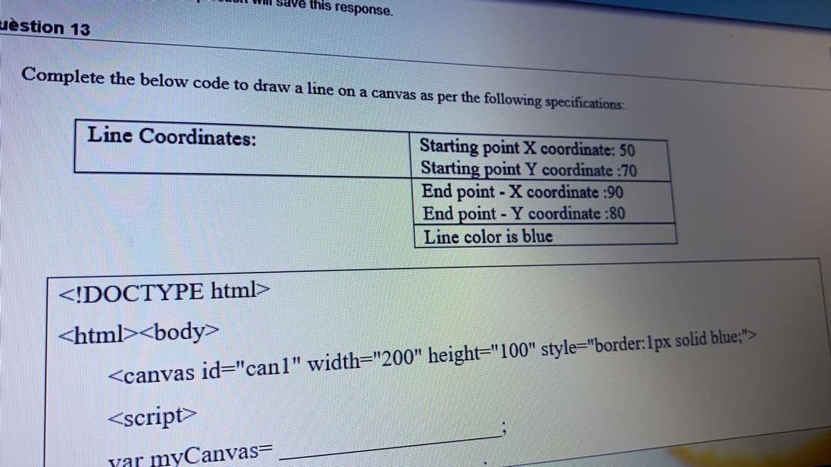 this response.
uèstion 13
Complete the below code to draw a line on a canvas as per the following specifications:
Line Coordinates:
Starting point X coordinate: 50
Starting point Y coordinate :70
End point - X coordinate :90
End point - Y coordinate :80
Line color is blue
<!DOCTYPE html>
<html><body>
<canvas id="canl" width="200" height="100" style="border:1px solid blue;">
<script>
yar myCanvas=
