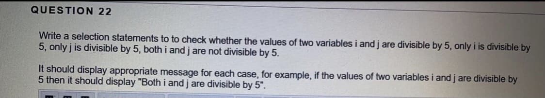 QUESTION 22
Write a selection statements to to check whether the values of two variables i andj are divisible by 5, only i is divisible by
5, only j is divisible by 5, both i and j are not divisible by 5.
It should display appropriate message for each case, for example, if the values of two variables i and j are divisible by
5 then it should display "Both i and j are divisible by 5".
