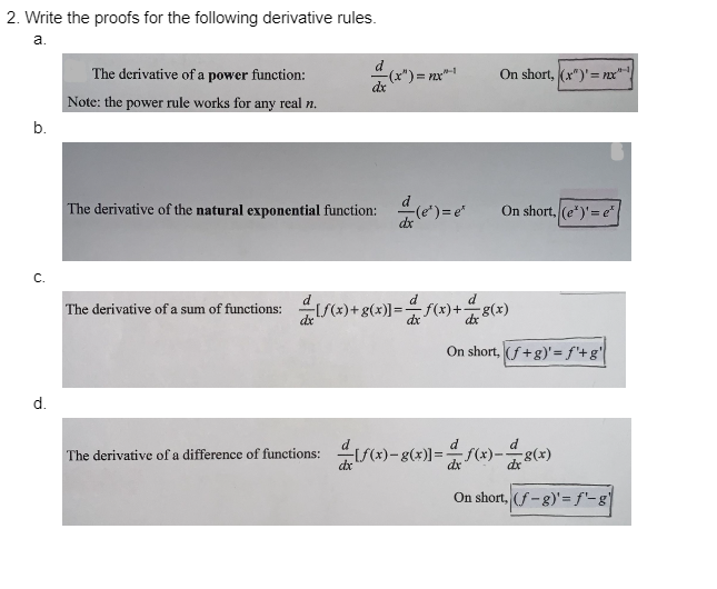 2. Write the proofs for the following derivative rules.
a.
b.
C.
d.
The derivative of a power function:
Note: the power rule works for any real n.
The derivative of the natural exponential function:
The derivative of a sum of functions:
d
dx
-(x")=;
[f(x) + g(x)] =
f(x)+g(x)]=
)=x²-1
(e) = e
On short, (x)' = nxx"
On short, (e*)' = e²|
d
f(x)+g(x)
On short, (f+g)' = f'+g'
The derivative of a difference of functions: f(x)-g(x)]=f(x)-8(x)
On short, (f-g)' = f'-g