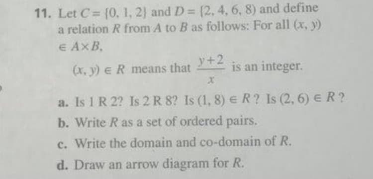 11. Let C = {0, 1, 2) and D = (2, 4, 6, 8) and define
a relation R from A to B as follows: For all (x, y)
e AxB,
(x, y) eR means that
y+2
is an integer.
a. Is 1 R 2? Is 2 R 8? Is (1, 8) e R? Is (2, 6) E R ?
b. Write R as a set of ordered pairs.
c. Write the domain and co-domain of R.
d. Draw an arrow diagram for R.
