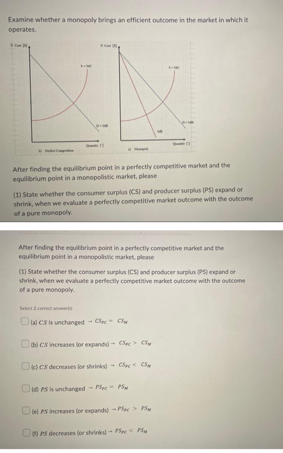 Examine whether a monopoly brings an efficient outcome in the market in which it
operates.
P. Cost (S)
P. Cost (S)
S= MC
S-MC
D-MB
MR
Quatry ('1
Quantity )
b) Perfect Compertition
) Monopoly
After finding the equilibrium point in a perfectly competitive market and the
equilibrium point in a monopolistic market, please
(1) State whether the consumer surplus (CS) and producer surplus (PS) expand or
shrink, when we evaluate a perfectly competitive market outcome with the outcome
of a pure monopoly.
After finding the equilibrium point in a perfectly competitive market and the
equilibrium point in a monopolistic market, please
(1) State whether the consumer surplus (CS) and producer surplus (PS) expand or
shrink, when we evaluate a perfectly competitive market outcome with the outcome
of a pure monopoly.
Select 2 correct answer(s)
O (a) CS is unchanged
CSPC = CSM
(b) CS increases (or expands) -→ CSPC > CSM
Uc) CS decreases (or shrinks)
CSPC < CSM
O (d) PS is unchanged
PSPC = PSM
(e) PS increases (or expands) - PSPC > PSM
U (f) PS decreases (or shrinks) PSPC < PSM
