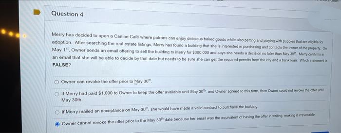 Question 4
Merry has decided to open a Canine Café where patrons can enjoy delicious baked goods while also petting and playing with puppies that are eligible for
adoption. After searching the real estate listings, Merry has found a building that she is interested in purchasing and contacts the owner of the property. On
May 1, Owner sends an email offering to sell the building to Merry for $300,000 and says she needs a decision no later than May 30 Merry conferma in
an email that she will be able to decide by that date but needs to be sure she can get the required permits from the city and a bank loan. Which statement is
FALSE?
O Owner can revoke the offer prior to May 30th
If Merry had paid $1,000 to Owner to keep the offer available until May 30, and Owner agreed to this term, then Owner could not revoke the offer unti
May 30th.
If Merry mailed an acceptance on May 30th, she would have made a valid contract to purchase the building
Owner cannot revoke the offer prior to the May 30 date because her email was the equivalent of having the offer in writing, making it imevocable