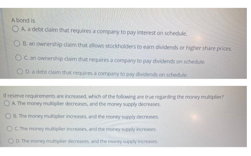 A bond is
O A. a debt claim that requires a company to pay interest on schedule.
B. an ownership claim that allows stockholders to earn dividends or higher share prices.
OC. an ownership claim that requires a company to pay dividends on schedule.
O D. a debt claim that requires a company to pay dividends on schedule.
If reserve requirements are increased, which of the following are true regarding the money multiplier?
O A. The money multiplier decreases, and the money supply decreases.
B. The money multiplier increases, and the money supply decreases.
O C. The money multiplier increases, and the money supply increases.
OD. The money multiplier decreases, and the money supply increases.
