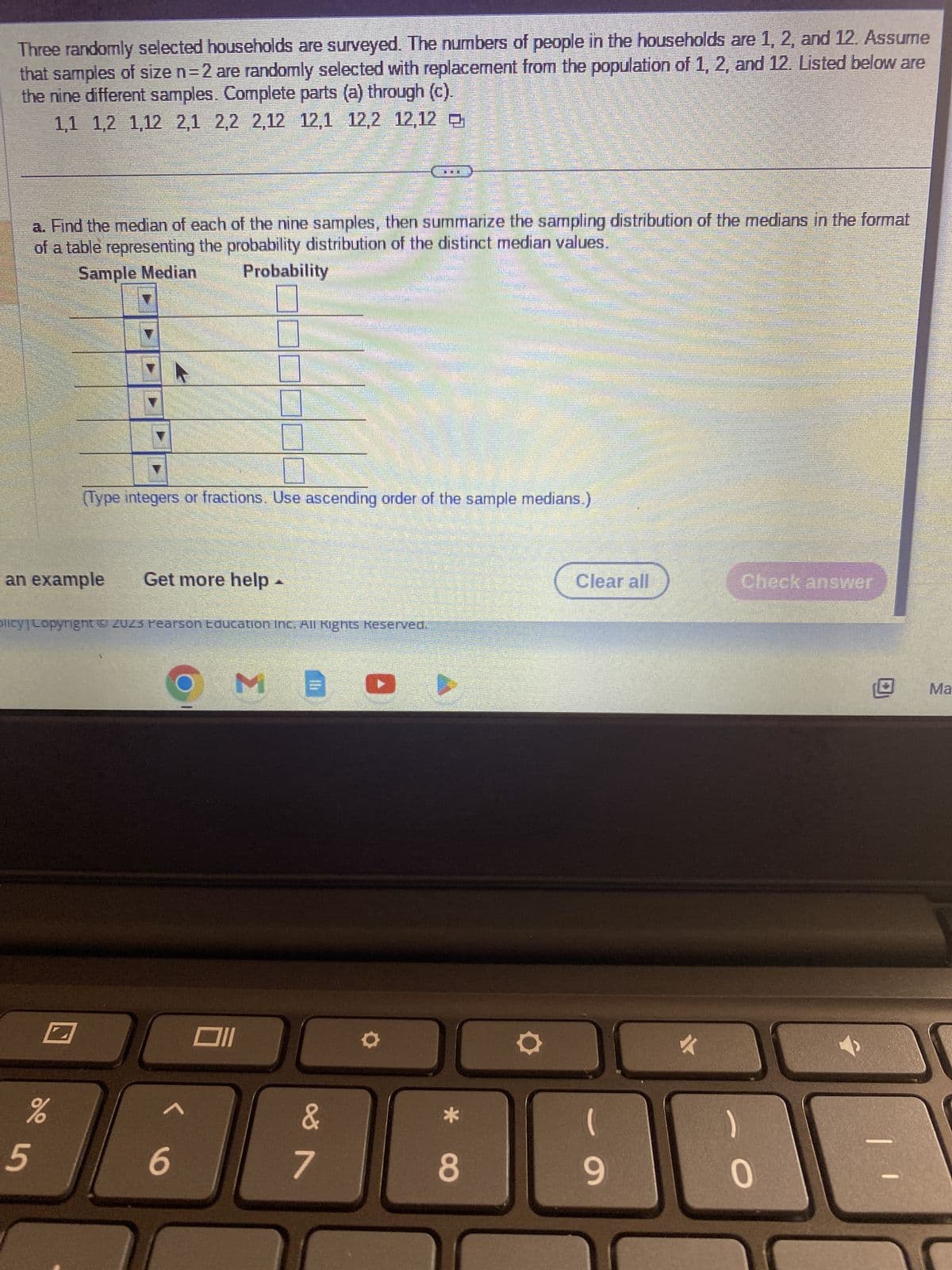 Three randomly selected households are surveyed. The numbers of people in the households are 1, 2, and 12. Assume
that samples of size n=2 are randomly selected with replacement from the population of 1, 2, and 12. Listed below are
the nine different samples. Complete parts (a) through (c).
1,1 1,2 1,12 2,1 2,2 2,12 12,1 12,2 12,12
an example
%
5
p
Get more help -
Olicy | Copyright © 2023 Pearson Education Inc. All Rights Reserved.
6
a. Find the median of each of the nine samples, then summarize the sampling distribution of the medians in the format
of a table representing the probability distribution of the distinct median values.
Sample Median
Probability
ME
Oll
.
(Type integers or fractions. Use ascending order of the sample medians.)
&
7
COCILI
P
D
200
MOU
8
200
4
Clear all
-
9
menanama
Immutat
www.autom
-
m
O
momennet
pe ca
Check answer
SEN
1 1
Ma