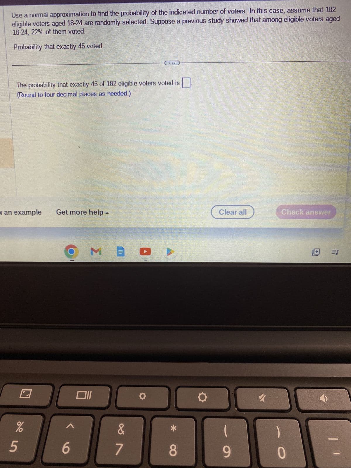 Use a normal approximation to find the probability of the indicated number of voters. In this case, assume that 182
eligible voters aged 18-24 are randomly selected. Suppose a previous study showed that among eligible voters aged
18-24, 22% of them voted.
Probability that exactly 45 voted
The probability that exactly 45 of 182 eligible voters voted is
(Round to four decimal places as needed.)
v an example
%
5
Get more help
O
COPPERTENCESCONDONORM
6
M
ME
&
...
7
8
O
Clear all
(
9
✓
Check answer
1
0
11