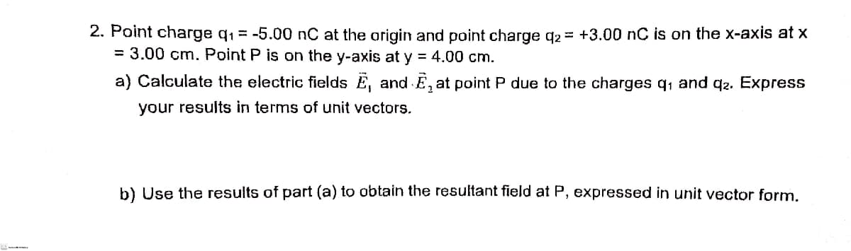 2. Point charge q1 = -5.00 nC at the origin and point charge g2 = +3.00 nC is on the x-axis at x
= 3.00 cm. Point P is on the y-axis at y = 4.00 cm.
a) Calculate the electric fields E, and E, at point P due to the charges q1 and qz. Express
your results in terms of unit vectors.
b) Use the results of part (a) to obtain the resultant field at P, expressed in unit vector form.
