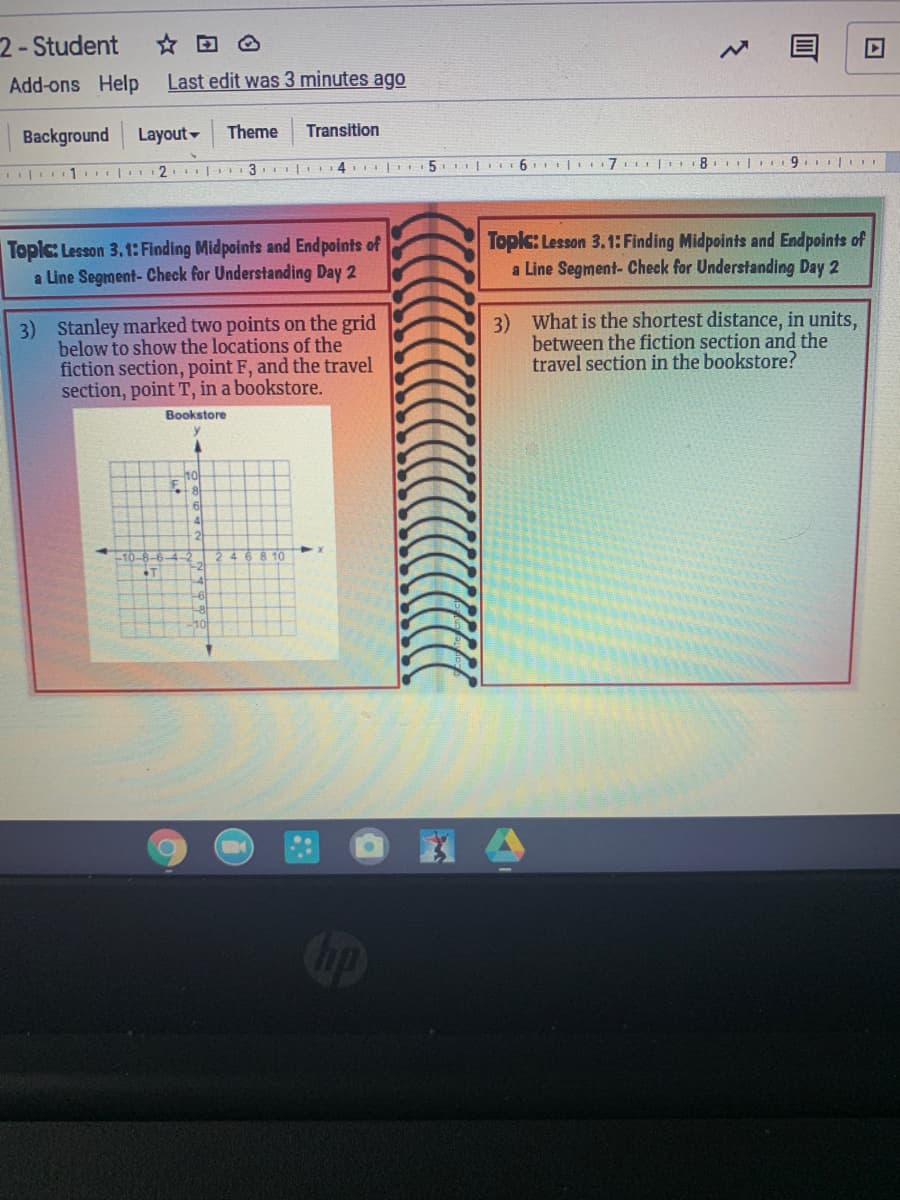 2- Student
Add-ons Help
Last edit was 3 minutes ago
Background
Layout
Theme
Transition
I| 1. | 2. |
3. | 14 |I5 6 I| 7 18. | 9. l.
Topic: Lesson 3.1: Finding Midpoints and End points of
a Line Segment-Check for Understanding Day 2
Topic: Lesson 3.1: Finding Midpoints and Endpoints of
a Line Segment- Check for Understanding Day 2
3) Stanley marked two points on the grid
below to show the locations of the
fiction section, point F, and the travel
section, point T, in a bookstore.
Bookstore
3) What is the shortest distance, in units,
between the fiction section and the
travel section in the bookstore?
ho
41
10-8
3 10
+1
Cip
