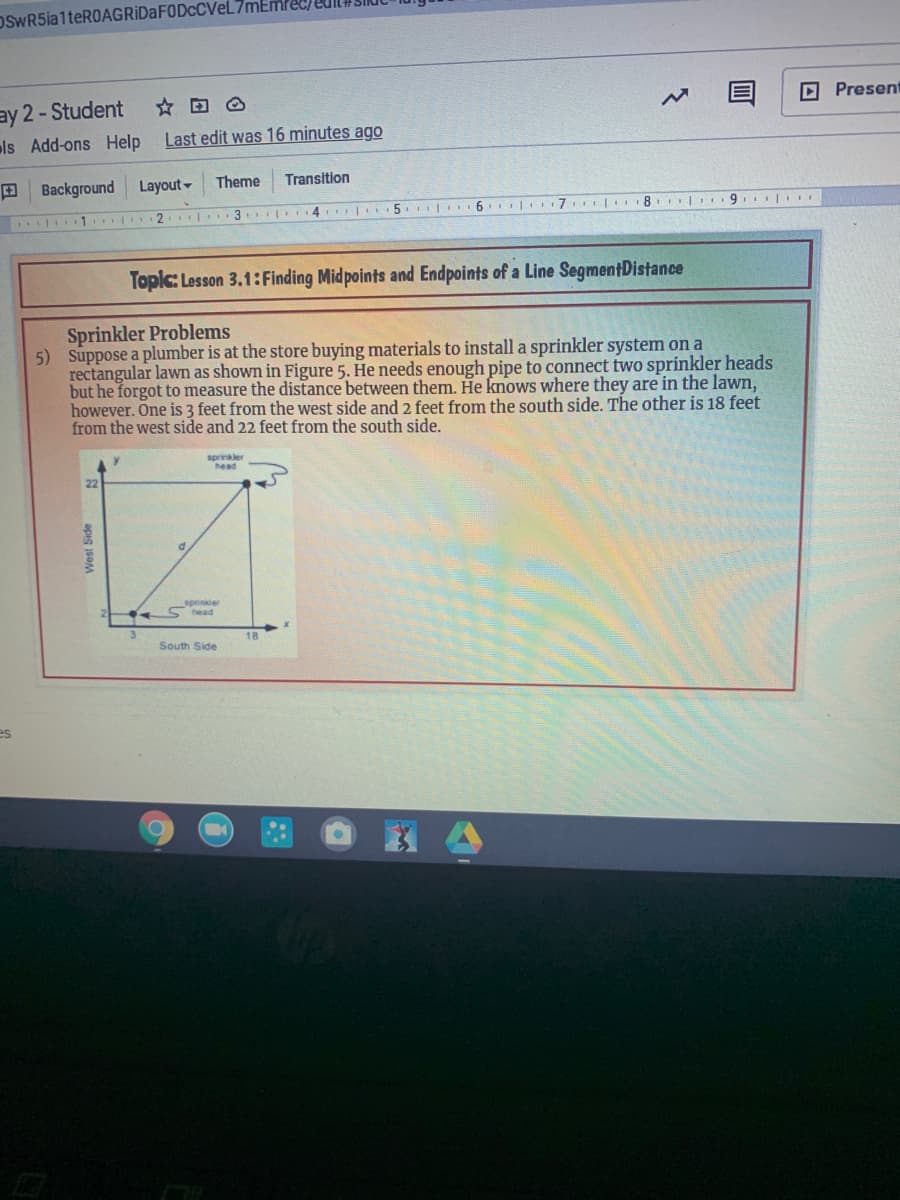 OSwR5ia1teROAGRIDaFODcCVeL
ay 2-Student
ls Add-ons Help
D Present
Last edit was 16 minutes ago
E Background
Layout -
Theme
Transition
| 1 2
T 4 H 5. 6 7
Topic: Lesson 3.1:Finding Mid points and Endpoints of a Line SegmentDistance
Sprinkler Problems
5) Suppose a plumber is at the store buying materials to install a sprinkler system on a
rectangular lawm as shown in Figure 5. He needs enough pipe to connect two sprinkler heads
but he forgot to measure the distance between them. He knows where they are in the lawn,
however. One is 3 feet from the west side and 2 feet from the south side. The other is 18 feet
from the west side and 22 feet from the south side.
sprinkler
head
sprinkler
3.
18
South Side
es
apis seM
