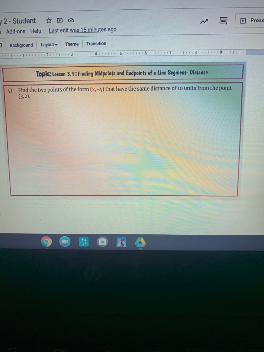 2-Student
O Prese
s Add-ons Help
Last edit was 15 minutes ago
a Background
Layout-
Theme
Transition
| 1 2 3.|I4 5. 6 I|I7I 8 9. I
Topic: Lesson 3.1: Finding Midpoints and Endpoints of a Line Segment- Distance
4) Find the two points of the form (x,-4) that have the same distance of 10 units from the point
(3,2).
