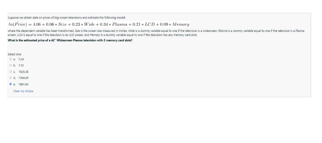 Suppose we obtain data on prices of big-screen televisions and estimate the following model:
In(Price) = 4.06 + 0.06 * Size +0.23 * Wide + 0.34 * Plasma + 0.21 * LCD+0.09 * Memory
where the dependent variable has been transformed, Size is the screen size measured in inches, Wide is a dummy variable equal to one if the television is a widescreen, Plasma is a dummy variable equal to one if the television is a Plasma
screen, LCD is equal to one if the television is an LCD screen, and Memory is a dummy variable equal to one if the television has any memory card slots.
What is the estimated price of a 42" Widescreen Plasma television with 2 memory card slots?
Select one:
O a. 7.24
O b. 7.33
1525.38
O d. 1394.09
• e 1881.83
Clear my choice
