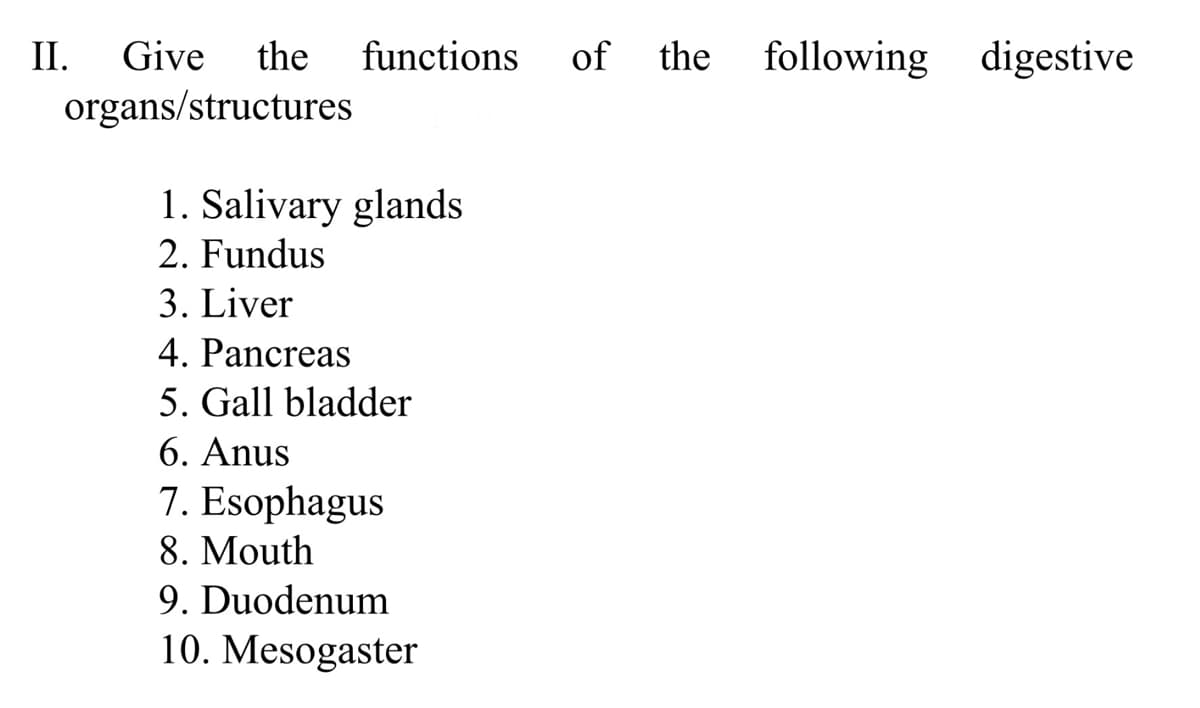 II.
Give the
functions
of
the
following digestive
organs/structures
1. Salivary glands
2. Fundus
3. Liver
4. Pancreas
5. Gall bladder
6. Anus
7. Esophagus
8. Mouth
9. Duodenum
10. Mesogaster
