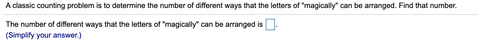 A classic counting problem is to determine the number of different ways that the letters of "magically" can be arranged. Find that number.
The number of different ways that the letters of "magically" can be arranged is
(Simplify your answer.)
