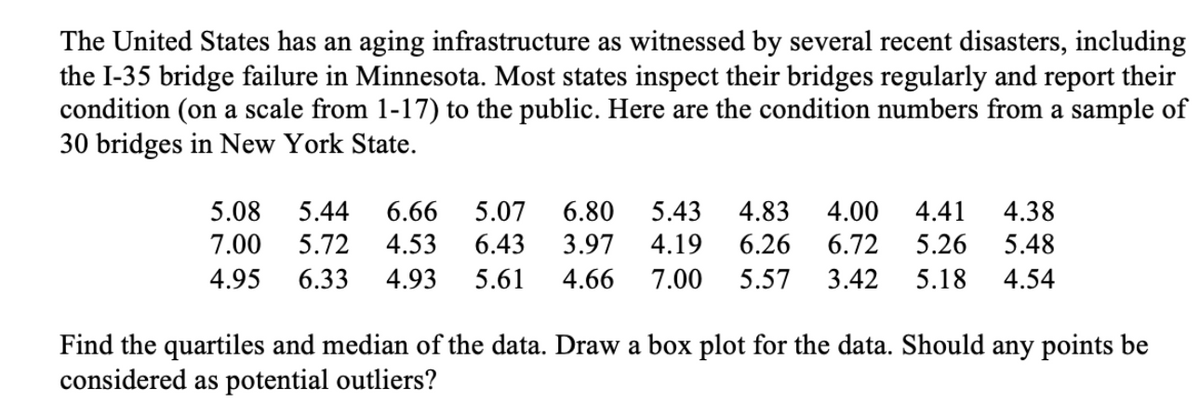 The United States has an aging infrastructure as witnessed by several recent disasters, including
the I-35 bridge failure in Minnesota. Most states inspect their bridges regularly and report their
condition (on a scale from 1-17) to the public. Here are the condition numbers from a sample of
30 bridges in New York State.
5.08
5.44
6.66
5.07
6.80
5.43
4.83
4.00
4.41
4.38
7.00
5.72
4.53
6.43
3.97
4.19
6.26
6.72
5.26
5.48
4.95
6.33
4.93
5.61
4.66
7.00
5.57
3.42
5.18
4.54
Find the quartiles and median of the data. Draw a box plot for the data. Should any points be
considered as potential outliers?
