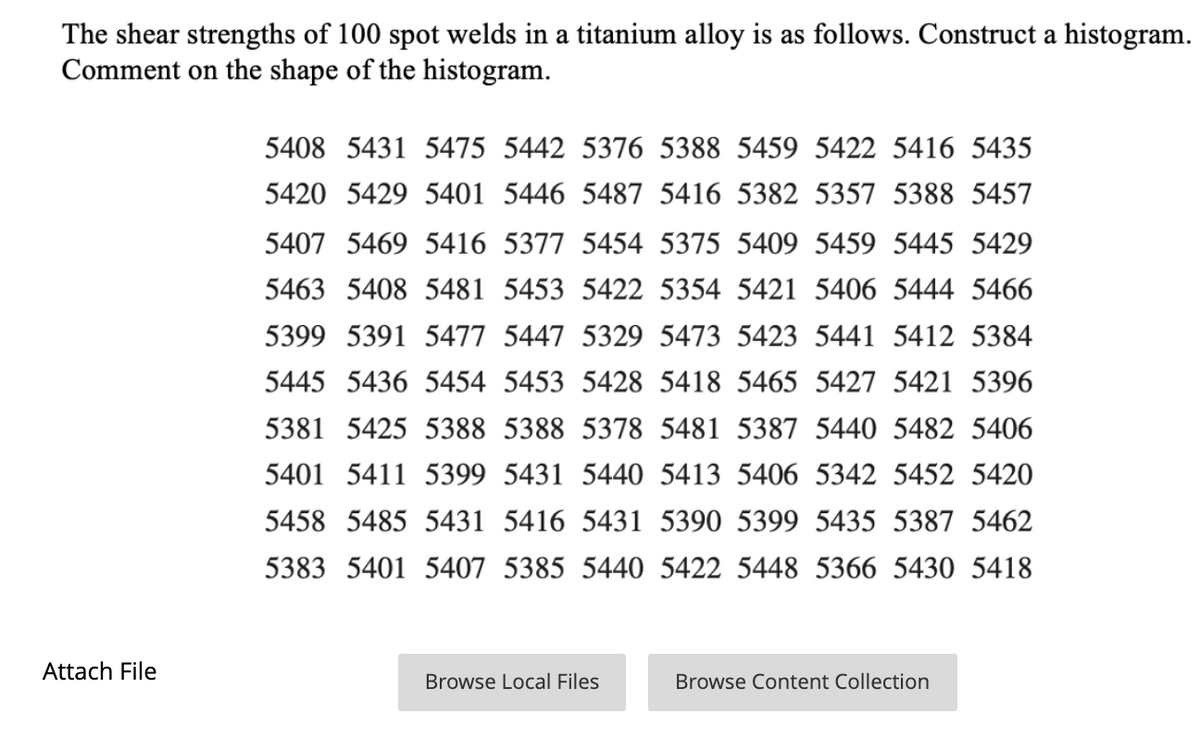 The shear strengths of 100 spot welds in a titanium alloy is as follows. Construct a histogram.
Comment on the shape of the histogram.
5408 5431 5475 5442 5376 5388 5459 5422 5416 5435
5420 5429 5401 5446 5487 5416 5382 5357 5388 5457
5407 5469 5416 5377 5454 5375 5409 5459 5445 5429
5463 5408 5481 5453 5422 5354 5421 5406 5444 5466
5399 5391 5477 5447 5329 5473 5423 5441 5412 5384
5445 5436 5454 5453 5428 5418 5465 5427 5421 5396
5381 5425 5388 5388 5378
481 5387 5440
482 5406
5401 5411 5399 5431 5440 5413 5406 5342 5452 5420
5458 5485 5431 5416 5431 5390 5399 5435 5387 5462
5383 5401 5407 5385 5440 5422 5448 5366 5430 5418
Attach File
Browse Local Files
Browse Content Collection
