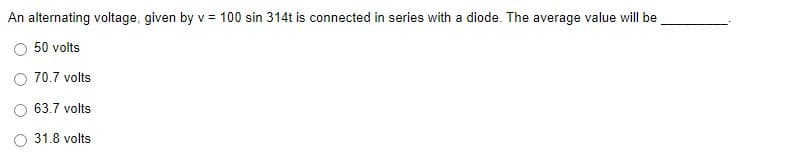 An alternating voltage, given by v = 100 sin 314t is connected in series with a diode. The average value will be
50 volts
70.7 volts
63.7 volts
31.8 volts
