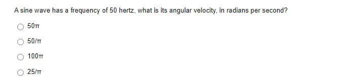 A sine wave has a frequency of 50 hertz, what is its angular velocity, in radians per second?
50TT
50/T
100T
25/T
