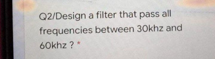 Q2/Design a filter that pass all
frequencies between 30khz and
60khz ? *
