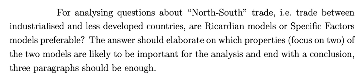 For analysing questions about “North-South" trade, i.e. trade between
industrialised and less developed countries, are Ricardian models or Specific Factors
models preferable? The answer should elaborate on which properties (focus on two) of
the two models are likely to be important for the analysis and end with a conclusion,
three paragraphs should be enough.
