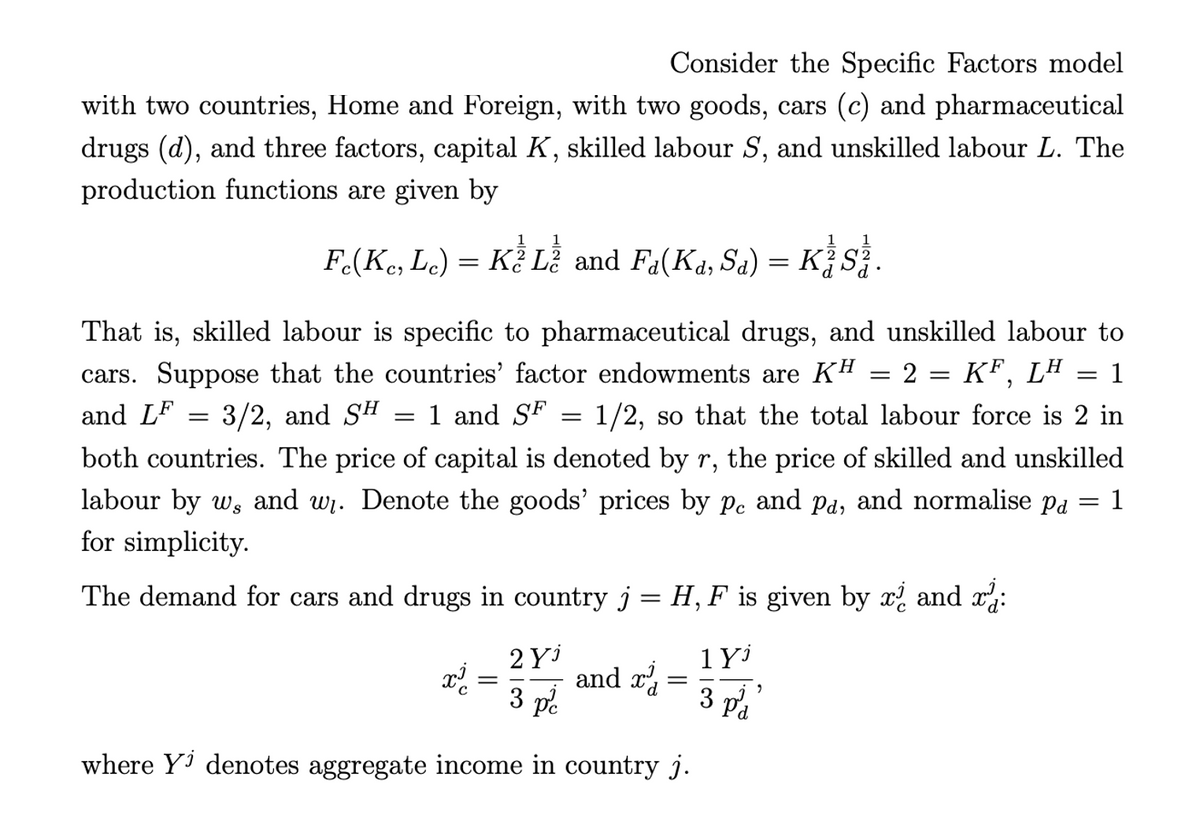 Consider the Specific Factors model
with two countries, Home and Foreign, with two goods, cars (c) and pharmaceutical
drugs (d), and three factors, capital K, skilled labour S, and unskilled labour L. The
production functions are given by
1
1
1
F(Ke, Le) = K? Lễ and Fa(Ka, Sa) = K¿S
That is, skilled labour is specific to pharmaceutical drugs, and unskilled labour to
cars. Suppose that the countries' factor endowments are KH = 2 = KF, L" = 1
and LF
3/2, and SH
1 and SF
1/2, so that the total labour force is 2 in
both countries. The price of capital is denoted by r,
the price of skilled and unskilled
labour by w, and w. Denote the goods' prices by pe and pa, and normalise pa
1
for simplicity.
The demand for cars and drugs in country j = H, F is given by x and x:
1Y
2 Yi
and r
3 pe
3 pa
where Yi denotes aggregate income in country j.
