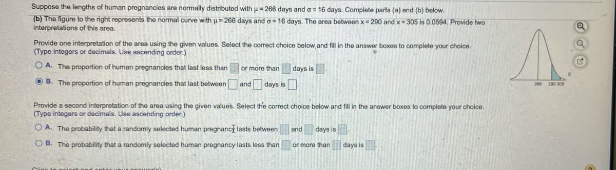 ### Understanding Human Pregnancy Length Using Normal Distribution

Suppose the lengths of human pregnancies are normally distributed with a mean (\(\mu\)) of 266 days and a standard deviation (\(\sigma\)) of 16 days. We will explore this distribution through a given problem and related visual representation.

#### Problem Scenario
Complete parts (a) and (b) below using the provided information.

#### Part (b) - Interpretation of the Normal Curve
The figure to the right represents a normal curve with \(\mu = 266\) days and \(\sigma = 16\) days. The shaded area between \(x = 290\) and \(x = 305\) is 0.0594. We need to provide two interpretations of this area.

##### Interpretation 1
Provide one interpretation of the area using the given values. Select the correct choice below and fill in the answer boxes to complete your choice. (Type integers or decimals. Use ascending order.)

1. **Option A:**
   - The proportion of human pregnancies that last less than ( ) or more than ( ) days is ( ).

2. **Option B:**
   - The proportion of human pregnancies that last between ( ) and ( ) days is ( ).

##### Interpretation 2
Provide a second interpretation of the area using the given values. Select the correct choice below and fill in the answer boxes to complete your choice. (Type integers or decimals. Use ascending order.)

1. **Option A:**
   - The probability that a randomly selected human pregnancy lasts between ( ) and ( ) days is ( ).

2. **Option B:**
   - The probability that a randomly selected human pregnancy lasts less than ( ) or more than ( ) days is ( ).

#### Graphical Representation
The figure shows a bell-shaped normal distribution curve centered at \(x = 266\) days. The two vertical lines highlight the values \(x = 290\) days and \(x = 305\) days on the horizontal axis. The area between these two lines is shaded, illustrating the given probability of 0.0594 (or 5.94%). The curve is symmetrical around the mean, with values spreading out as per the standard deviation.

By analyzing this graph along with the provided questions, you can develop a strong understanding of how probabilities and proportions work within the realm of normally distributed data.