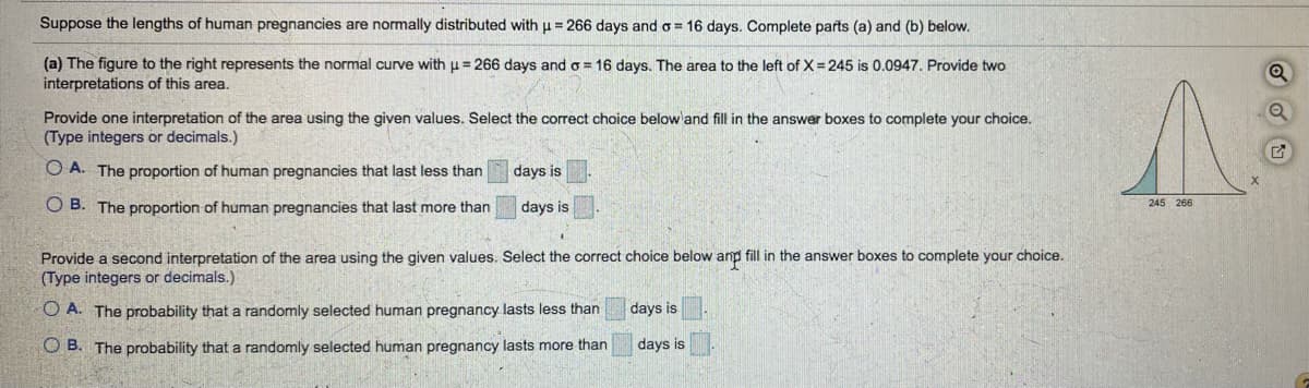 ## Understanding the Normal Distribution of Human Pregnancies

### Normal Distribution Characteristics
- **Mean (µ)**: 266 days
- **Standard Deviation (σ)**: 16 days

### Part (a)
The graph alongside represents the normal curve with a mean (µ) of 266 days and a standard deviation (σ) of 16 days. It indicates that the area to the left of X = 245 days is 0.0947.

#### Problem Interpretation
1. Select an interpretation for the given area.
2. Options:
   - **Option A**: The proportion of human pregnancies that last less than ___ days is ___.
   - **Option B**: The proportion of human pregnancies that last more than ___ days is ___.

#### Detailed Graph Explanation
- The graph is a normal distribution curve centered at 266 days.
- A shaded area under the curve to the left of 245 days corresponds to the probability value 0.0947.

**Fill in the values as follows:**
- **245 days** for specific days
- **0.0947** for proportion

Thus:

- **Option A**: The proportion of human pregnancies that last less than **245** days is **0.0947**.
- **Option B**: The proportion of human pregnancies that last more than **245** days is **1 - 0.0947**.

### Part (b)
Provide a second interpretation for the same given values.

1. Select the interpretation of the given area.
2. Options:
   - **Option A**: The probability that a randomly selected human pregnancy lasts less than ___ days is ___.
   - **Option B**: The probability that a randomly selected human pregnancy lasts more than ___ days is ___.

**Fill in the values as follows:**
- **245 days** for specific days
- **0.0947** for probability

Thus:

- **Option A**: The probability that a randomly selected human pregnancy lasts less than **245** days is **0.0947**.
- **Option B**: The probability that a randomly selected human pregnancy lasts more than **245** days is **1 - 0.0947**.