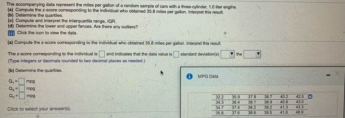 **Statistical Analysis of Miles Per Gallon (MPG) Data**

**Objective:**
The objective of this exercise is to analyze a dataset that represents the miles per gallon (MPG) of a random sample of cars with a three-cylinder, 1.0 liter engine. The analysis includes:

1. Computing the z-score for a specific data point.
2. Determining the quartiles of the dataset.
3. Calculating and interpreting the interquartile range (IQR).
4. Determining the lower and upper fences to identify any outliers.

**Given Data:**
Below is the MPG data provided for analysis:
- 32.2, 35.9, 37.8, 38.7, 40.2, 42.5
- 34.3, 36.4, 38.1, 38.9, 40.6, 43.0
- 34.7, 37.4, 38.2, 39.2, 41.3, 43.3
- 35.8, 37.6, 38.6, 39.5, 41.6, 48.9

**Steps for Analysis:**

### (a) Compute the z-score corresponding to the individual who obtained 35.8 miles per gallon.
The z-score corresponding to the individual who obtained 35.8 miles per gallon is __ and indicates that the data value is __ standard deviation(s) __ the __.

*(Note: Here, the user is asked to fill in the blanks with the computed z-score and interpret the result.)*

### (b) Determine the quartiles.
- \( Q_1 \) = __ mpg
- \( Q_2 \) = __ mpg
- \( Q_3 \) = __ mpg

*(Note: Here, the user is asked to compute and fill in the first quartile (Q1), the median (Q2), and the third quartile (Q3).)*

### (c) Compute and interpret the interquartile range, IQR.
- IQR = \( Q_3 - Q_1 \) = __ mpg

*(Note: The IQR is the range between the first quartile and the third quartile values.)*

### (d) Determine the lower and upper fences. Are there any outliers?
- Lower fence: \( Q_