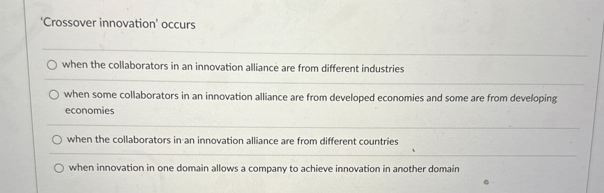 'Crossover innovation' occurs
when the collaborators in an innovation alliance are from different industries
O when some collaborators in an innovation alliance are from developed economies and some are from developing
economies
O when the collaborators in an innovation alliance are from different countries
O when innovation in one domain allows a company to achieve innovation in another domain