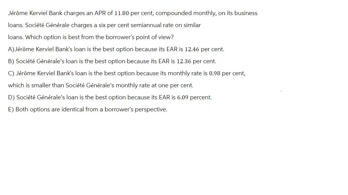 Jérôme Kerviel Bank charges an APR of 11.80 per cent, compounded monthly, on its business
loans. Société Générale charges a six per cent semiannual rate on similar
loans. Which option is best from the borrower's point of view?
A) Jérôme Kerviel Bank's loan is the best option because its EAR is 12.46 per cent.
B) Société Générale's loan is the best option because its EAR is 12.36 per cent.
C) Jérôme Kerviel Bank's loan is the best option because its monthly rate is 0.98 per cent,
which is smaller than Société Générale's monthly rate at one per cent.
D) Société Générale's loan is the best option because its EAR is 6.09 percent.
E) Both options are identical from a borrower's perspective.